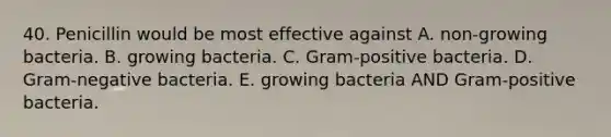 40. Penicillin would be most effective against A. non-growing bacteria. B. growing bacteria. C. Gram-positive bacteria. D. Gram-negative bacteria. E. growing bacteria AND Gram-positive bacteria.