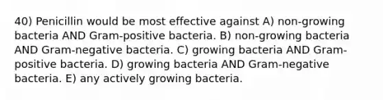 40) Penicillin would be most effective against A) non-growing bacteria AND Gram-positive bacteria. B) non-growing bacteria AND Gram-negative bacteria. C) growing bacteria AND Gram-positive bacteria. D) growing bacteria AND Gram-negative bacteria. E) any actively growing bacteria.