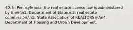 40. In Pennsylvania, the real estate license law is administered by thenn1. Department of State.n2. real estate commission.n3. State Association of REALTORS®.n4. Department of Housing and Urban Development.