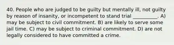 40. People who are judged to be guilty but mentally ill, not guilty by reason of insanity, or incompetent to stand trial __________. A) may be subject to civil commitment. B) are likely to serve some jail time. C) may be subject to criminal commitment. D) are not legally considered to have committed a crime.