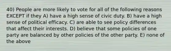 40) People are more likely to vote for all of the following reasons EXCEPT if they A) have a high sense of civic duty. B) have a high sense of political efficacy. C) are able to see policy differences that affect their interests. D) believe that some policies of one party are balanced by other policies of the other party. E) none of the above