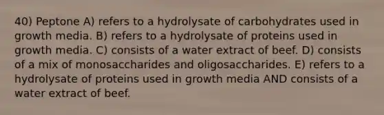 40) Peptone A) refers to a hydrolysate of carbohydrates used in growth media. B) refers to a hydrolysate of proteins used in growth media. C) consists of a water extract of beef. D) consists of a mix of monosaccharides and oligosaccharides. E) refers to a hydrolysate of proteins used in growth media AND consists of a water extract of beef.