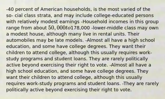 -40 percent of American households, is the most varied of the so- cial class strata, and may include college-educated persons with relatively modest earnings -Household incomes in this group range from about 50,000 to178,000 -lower-middle class may own a modest house, although many live in rental units. Their automobiles may be late models. -Almost all have a high school education, and some have college degrees. They want their children to attend college, although this usually requires work-study programs and student loans. They are rarely politically active beyond exercising their right to vote. -Almost all have a high school education, and some have college degrees. They want their children to attend college, although this usually requires work-study programs and student loans. -They are rarely politically active beyond exercising their right to vote.