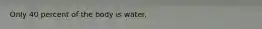 Only 40 percent of the body is water.