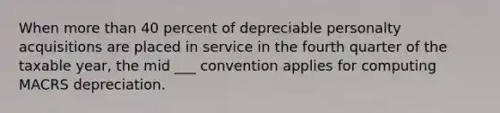 When more than 40 percent of depreciable personalty acquisitions are placed in service in the fourth quarter of the taxable year, the mid ___ convention applies for computing MACRS depreciation.