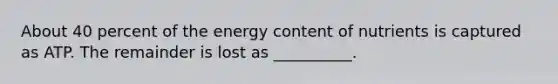 About 40 percent of the energy content of nutrients is captured as ATP. The remainder is lost as __________.