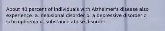 About 40 percent of individuals with Alzheimer's disease also experience: a. delusional disorder b. a depressive disorder c. schizophrenia d. substance abuse disorder