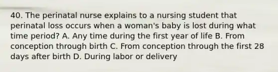 40. The perinatal nurse explains to a nursing student that perinatal loss occurs when a woman's baby is lost during what time period? A. Any time during the first year of life B. From conception through birth C. From conception through the first 28 days after birth D. During labor or delivery