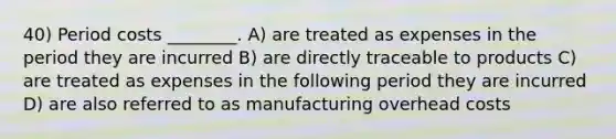 40) Period costs ________. A) are treated as expenses in the period they are incurred B) are directly traceable to products C) are treated as expenses in the following period they are incurred D) are also referred to as manufacturing overhead costs