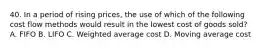 40. In a period of rising prices, the use of which of the following cost flow methods would result in the lowest cost of goods sold? A. FIFO B. LIFO C. Weighted average cost D. Moving average cost