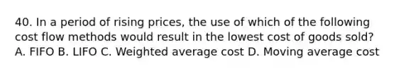 40. In a period of rising prices, the use of which of the following cost flow methods would result in the lowest cost of goods sold? A. FIFO B. LIFO C. Weighted average cost D. Moving average cost