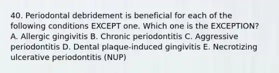 40. Periodontal debridement is beneficial for each of the following conditions EXCEPT one. Which one is the EXCEPTION? A. Allergic gingivitis B. Chronic periodontitis C. Aggressive periodontitis D. Dental plaque-induced gingivitis E. Necrotizing ulcerative periodontitis (NUP)