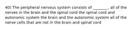 40) The peripheral nervous system consists of ________. all of the nerves in the brain and the spinal cord the spinal cord and autonomic system the brain and the autonomic system all of the nerve cells that are not in the brain and spinal cord