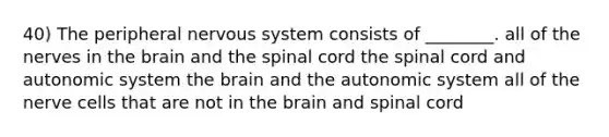 40) The peripheral <a href='https://www.questionai.com/knowledge/kThdVqrsqy-nervous-system' class='anchor-knowledge'>nervous system</a> consists of ________. all of the nerves in <a href='https://www.questionai.com/knowledge/kLMtJeqKp6-the-brain' class='anchor-knowledge'>the brain</a> and <a href='https://www.questionai.com/knowledge/kkAfzcJHuZ-the-spinal-cord' class='anchor-knowledge'>the spinal cord</a> the spinal cord and autonomic system the brain and the autonomic system all of the nerve cells that are not in the brain and spinal cord