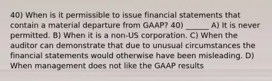 40) When is it permissible to issue <a href='https://www.questionai.com/knowledge/kFBJaQCz4b-financial-statements' class='anchor-knowledge'>financial statements</a> that contain a material departure from GAAP? 40) ______ A) It is never permitted. B) When it is a non-US corporation. C) When the auditor can demonstrate that due to unusual circumstances the financial statements would otherwise have been misleading. D) When management does not like the GAAP results