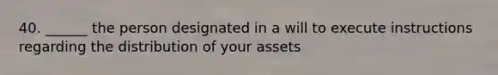 40. ______ the person designated in a will to execute instructions regarding the distribution of your assets