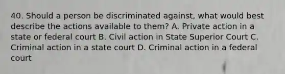 40. Should a person be discriminated against, what would best describe the actions available to them? A. Private action in a state or federal court B. Civil action in State Superior Court C. Criminal action in a state court D. Criminal action in a federal court