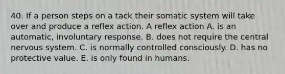 40. If a person steps on a tack their somatic system will take over and produce a reflex action. A reflex action A. is an automatic, involuntary response. B. does not require the central <a href='https://www.questionai.com/knowledge/kThdVqrsqy-nervous-system' class='anchor-knowledge'>nervous system</a>. C. is normally controlled consciously. D. has no protective value. E. is only found in humans.