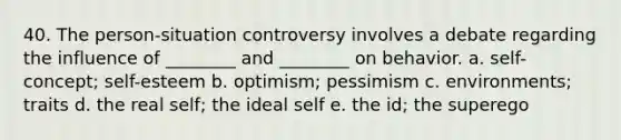 40. The person-situation controversy involves a debate regarding the influence of ________ and ________ on behavior. a. self-concept; self-esteem b. optimism; pessimism c. environments; traits d. the real self; the ideal self e. the id; the superego