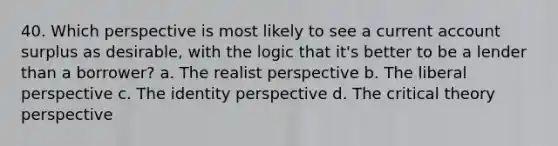 40. Which perspective is most likely to see a current account surplus as desirable, with the logic that it's better to be a lender than a borrower? a. The realist perspective b. The liberal perspective c. The identity perspective d. The critical theory perspective