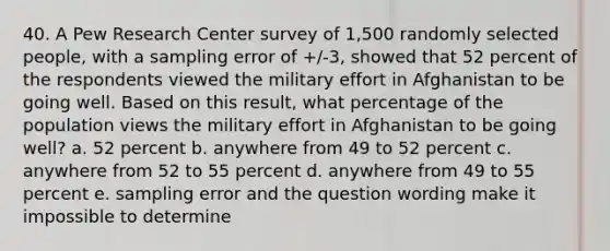 40. A Pew Research Center survey of 1,500 randomly selected people, with a sampling error of +/-3, showed that 52 percent of the respondents viewed the military effort in Afghanistan to be going well. Based on this result, what percentage of the population views the military effort in Afghanistan to be going well? a. 52 percent b. anywhere from 49 to 52 percent c. anywhere from 52 to 55 percent d. anywhere from 49 to 55 percent e. sampling error and the question wording make it impossible to determine