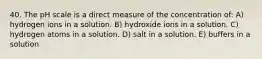 40. The pH scale is a direct measure of the concentration of: A) hydrogen ions in a solution. B) hydroxide ions in a solution. C) hydrogen atoms in a solution. D) salt in a solution. E) buffers in a solution