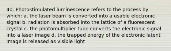 40. Photostimulated luminescence refers to the process by which: a. the laser beam is converted into a usable electronic signal b. radiation is absorbed into the lattice of a fluorescent crystal c. the photomultiplier tube converts the electronic signal into a laser image d. the trapped energy of the electronic latent image is released as visible light