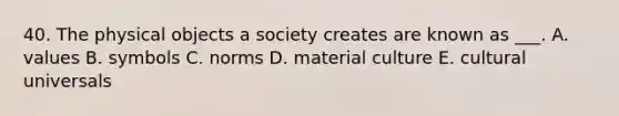 40. The physical objects a society creates are known as ___. A. values B. symbols C. norms D. material culture E. cultural universals