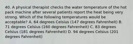 40. A physical therapist checks the water temperature of the hot pack machine after several patients report the heat being very strong. Which of the following temperatures would be acceptable? A. 64 degrees Celsius (147 degrees Fahrenheit) B. 71 degrees Celsius (160 degrees Fahrenheit) C. 83 degrees Celsius (181 degrees Fahrenheit) D. 94 degrees Celsius (201 degrees Fahrenheit)