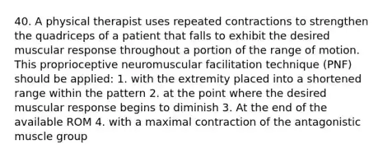 40. A physical therapist uses repeated contractions to strengthen the quadriceps of a patient that falls to exhibit the desired muscular response throughout a portion of the range of motion. This proprioceptive neuromuscular facilitation technique (PNF) should be applied: 1. with the extremity placed into a shortened range within the pattern 2. at the point where the desired muscular response begins to diminish 3. At the end of the available ROM 4. with a maximal contraction of the antagonistic muscle group
