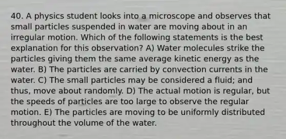 40. A physics student looks into a microscope and observes that small particles suspended in water are moving about in an irregular motion. Which of the following statements is the best explanation for this observation? A) Water molecules strike the particles giving them the same average kinetic energy as the water. B) The particles are carried by convection currents in the water. C) The small particles may be considered a fluid; and thus, move about randomly. D) The actual motion is regular, but the speeds of particles are too large to observe the regular motion. E) The particles are moving to be uniformly distributed throughout the volume of the water.