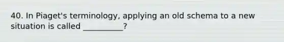 40. In Piaget's terminology, applying an old schema to a new situation is called __________?