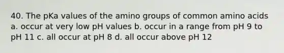 40. The pKa values of the amino groups of common amino acids a. occur at very low pH values b. occur in a range from pH 9 to pH 11 c. all occur at pH 8 d. all occur above pH 12