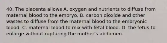 40. The placenta allows A. oxygen and nutrients to diffuse from maternal blood to the embryo. B. carbon dioxide and other wastes to diffuse from the maternal blood to the embryonic blood. C. maternal blood to mix with fetal blood. D. the fetus to enlarge without rupturing the mother's abdomen.