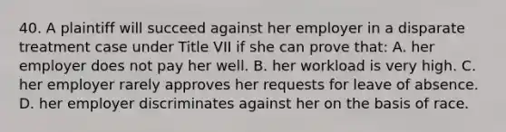 40. A plaintiff will succeed against her employer in a disparate treatment case under Title VII if she can prove that: A. her employer does not pay her well. B. her workload is very high. C. her employer rarely approves her requests for leave of absence. D. her employer discriminates against her on the basis of race.