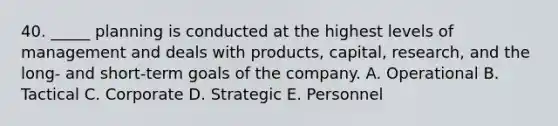 40. _____ planning is conducted at the highest levels of management and deals with products, capital, research, and the long- and short-term goals of the company. A. Operational B. Tactical C. Corporate D. Strategic E. Personnel