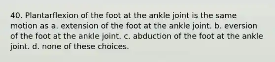 40. Plantarflexion of the foot at the ankle joint is the same motion as a. extension of the foot at the ankle joint. b. eversion of the foot at the ankle joint. c. abduction of the foot at the ankle joint. d. none of these choices.