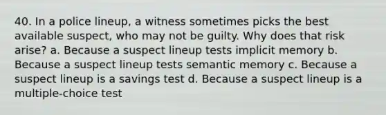 40. In a police lineup, a witness sometimes picks the best available suspect, who may not be guilty. Why does that risk arise?​ a. ​Because a suspect lineup tests implicit memory b. ​Because a suspect lineup tests semantic memory c. ​Because a suspect lineup is a savings test d. ​Because a suspect lineup is a multiple-choice test