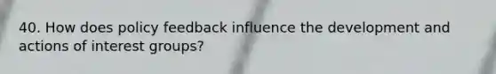 40. How does policy feedback influence the development and actions of interest groups?