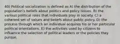 40) Political socialization is defined as A) the distribution of the populationʹs beliefs about politics and policy issues. B) the various political roles that individuals play in society. C) a coherent set of values and beliefs about public policy. D) the process through which an individual acquires his or her particular political orientations. E) the activities used by citizens to influence the selection of political leaders or the policies they pursue.