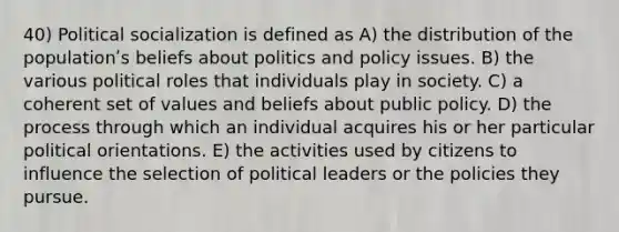 40) <a href='https://www.questionai.com/knowledge/kcddeKilOR-political-socialization' class='anchor-knowledge'>political socialization</a> is defined as A) the distribution of the populationʹs beliefs about politics and policy issues. B) the various political roles that individuals play in society. C) a coherent set of values and beliefs about public policy. D) the process through which an individual acquires his or her particular political orientations. E) the activities used by citizens to influence the selection of political leaders or the policies they pursue.