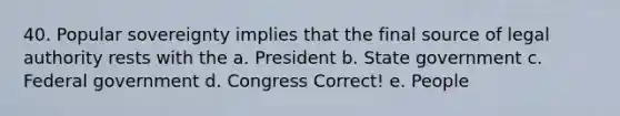 40. Popular sovereignty implies that the final source of legal authority rests with the a. President b. State government c. Federal government d. Congress Correct! e. People