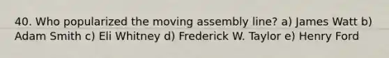40. Who popularized the moving assembly line? a) James Watt b) Adam Smith c) Eli Whitney d) Frederick W. Taylor e) Henry Ford