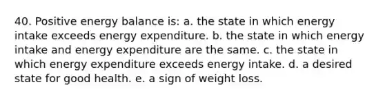 40. Positive energy balance is: a. the state in which energy intake exceeds energy expenditure. b. the state in which energy intake and energy expenditure are the same. c. the state in which energy expenditure exceeds energy intake. d. a desired state for good health. e. a sign of weight loss.