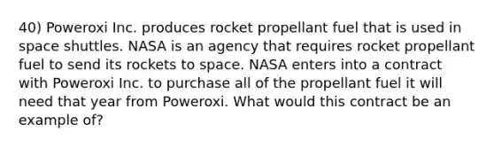 40) Poweroxi Inc. produces rocket propellant fuel that is used in space shuttles. NASA is an agency that requires rocket propellant fuel to send its rockets to space. NASA enters into a contract with Poweroxi Inc. to purchase all of the propellant fuel it will need that year from Poweroxi. What would this contract be an example of?