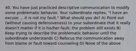 40. You have just practiced descriptive communication to modify some problematic behavior. Your subordinate replies, "I have an excuse ... it is not my fault." What should you do? A) Point out (without causing defensiveness) to your subordinate that it really doesn't matter if it is his/her fault; the problem still exists B) Keep trying to describe the problematic behavior until the subordinate understands C) Refocus the communication away from blame or fault toward counseling D) None of the above