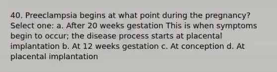 40. Preeclampsia begins at what point during the pregnancy? Select one: a. After 20 weeks gestation This is when symptoms begin to occur; the disease process starts at placental implantation b. At 12 weeks gestation c. At conception d. At placental implantation