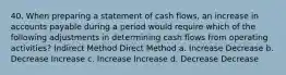 40. When preparing a statement of cash flows, an increase in accounts payable during a period would require which of the following adjustments in determining cash flows from operating activities? Indirect Method Direct Method a. Increase Decrease b. Decrease Increase c. Increase Increase d. Decrease Decrease