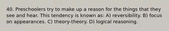 40. Preschoolers try to make up a reason for the things that they see and hear. This tendency is known as: A) reversibility. B) focus on appearances. C) theory-theory. D) logical reasoning.