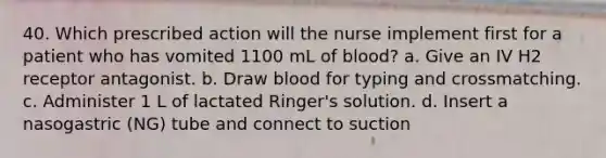 40. Which prescribed action will the nurse implement first for a patient who has vomited 1100 mL of blood? a. Give an IV H2 receptor antagonist. b. Draw blood for typing and crossmatching. c. Administer 1 L of lactated Ringer's solution. d. Insert a nasogastric (NG) tube and connect to suction